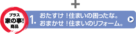 「プラス家の事！商品」おたすけ！住まいの困ったな。／おまかせ！住まいのリフォーム。