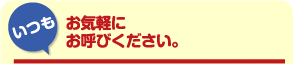 「いつも」お気軽にお呼びください。