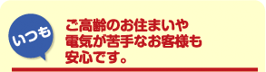 「いつも」ご高齢のお住まいや電気が苦手なお客様も安心です。