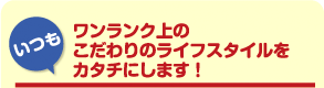 「いつも」ワンランク上のこだわりのライフスタイルをカタチにします!